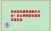 日本益生菌瓶装图片大全？怎么辨别益生菌是否是正品