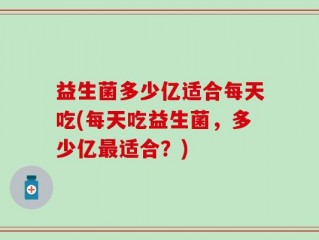 益生菌多少亿适合每天吃(每天吃益生菌，多少亿最适合？)