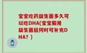 宝宝吃药益生菌多久可以吃DHA(宝宝服用益生菌后何时可补充DHA？)