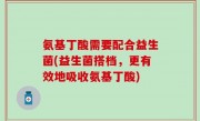 氨基丁酸需要配合益生菌(益生菌搭档，更有效地吸收氨基丁酸)