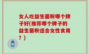 女人吃益生菌粉哪个牌子好(推荐哪个牌子的益生菌粉适合女性食用？)
