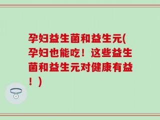 孕妇益生菌和益生元(孕妇也能吃！这些益生菌和益生元对健康有益！)
