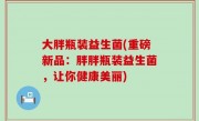大胖瓶装益生菌(重磅新品：胖胖瓶装益生菌，让你健康美丽)