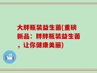 大胖瓶装益生菌(重磅新品：胖胖瓶装益生菌，让你健康美丽)
