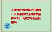 人参蒲公英根益生菌粉？人参健脾丸和益生菌粉可以一起吃吗会起反应吗