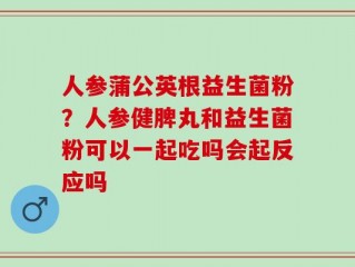 人参蒲公英根益生菌粉？人参健脾丸和益生菌粉可以一起吃吗会起反应吗