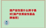 国产益生菌什么牌子最好(国产优质益生菌品牌推荐)