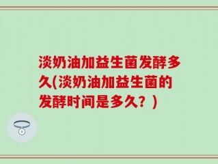 淡奶油加益生菌发酵多久(淡奶油加益生菌的发酵时间是多久？)