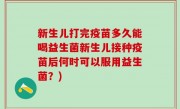新生儿打完疫苗多久能喝益生菌新生儿接种疫苗后何时可以服用益生菌？)