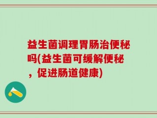 益生菌调理胃肠治便秘吗(益生菌可缓解便秘，促进肠道健康)