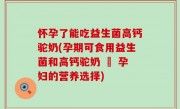 怀孕了能吃益生菌高钙驼奶(孕期可食用益生菌和高钙驼奶 – 孕妇的营养选择)