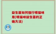 益生菌如何强行喂猫咪用(喂猫咪益生菌的正确方法)
