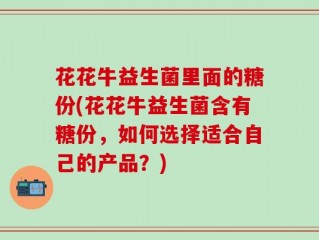 花花牛益生菌里面的糖份(花花牛益生菌含有糖份，如何选择适合自己的产品？)