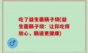 吃了益生菌肠子烧(益生菌肠子烧：让你吃得放心，肠道更健康)