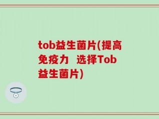 tob益生菌片(提高免疫力  选择Tob益生菌片)