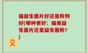 猫益生菌片好还是粉剂好(哪种更好：猫用益生菌片还是益生菌粉？)