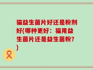 猫益生菌片好还是粉剂好(哪种更好：猫用益生菌片还是益生菌粉？)