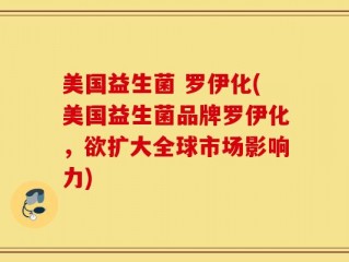 美国益生菌 罗伊化(美国益生菌品牌罗伊化，欲扩大全球市场影响力)