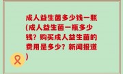 成人益生菌多少钱一瓶(成人益生菌一瓶多少钱？购买成人益生菌的费用是多少？新闻报道)