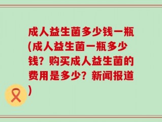 成人益生菌多少钱一瓶(成人益生菌一瓶多少钱？购买成人益生菌的费用是多少？新闻报道)