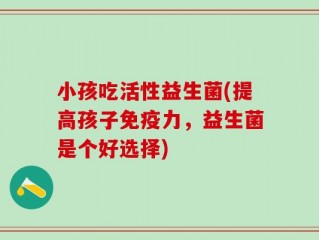 小孩吃活性益生菌(提高孩子免疫力，益生菌是个好选择)