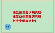摇篮益生菌调制乳粉(摇篮益生菌配方乳粉：为宝宝健康呵护)