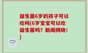益生菌6岁的孩子可以吃吗(6岁宝宝可以吃益生菌吗？新闻揭晓！)
