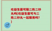 吃益生菌可服二陈二妙丸吗(吃益生菌可与二陈二妙丸一起服用吗？)
