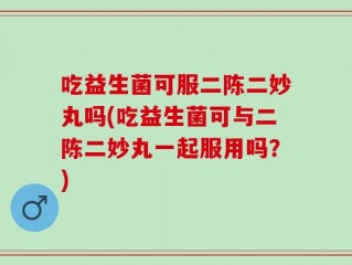 吃益生菌可服二陈二妙丸吗(吃益生菌可与二陈二妙丸一起服用吗？)