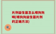 片剂益生菌怎么喂狗狗喝(喂狗狗益生菌片剂的正确方法)