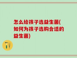 怎么给孩子选益生菌(如何为孩子选购合适的益生菌)