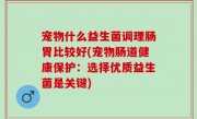 宠物什么益生菌调理肠胃比较好(宠物肠道健康保护：选择优质益生菌是关键)