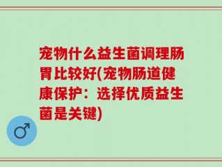 宠物什么益生菌调理肠胃比较好(宠物肠道健康保护：选择优质益生菌是关键)