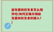 益生菌和抗生素怎么隔开吃(如何正确分隔益生菌和抗生素的摄入？)