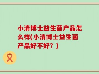小清博士益生菌产品怎么样(小清博士益生菌产品好不好？)