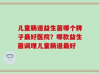 儿童肠道益生菌哪个牌子最好医院？哪款益生菌调理儿童肠道最好