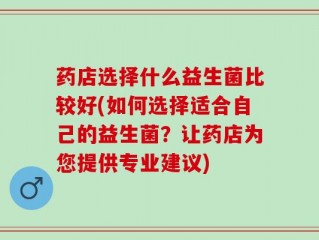 药店选择什么益生菌比较好(如何选择适合自己的益生菌？让药店为您提供专业建议)