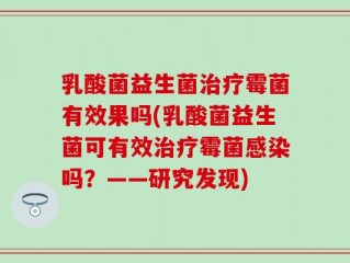 乳酸菌益生菌治疗霉菌有效果吗(乳酸菌益生菌可有效治疗霉菌感染吗？——研究发现)