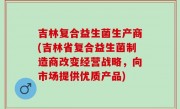 吉林复合益生菌生产商(吉林省复合益生菌制造商改变经营战略，向市场提供优质产品)
