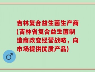 吉林复合益生菌生产商(吉林省复合益生菌制造商改变经营战略，向市场提供优质产品)
