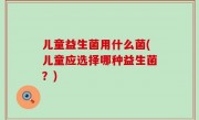儿童益生菌用什么菌(儿童应选择哪种益生菌？)