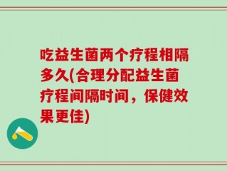 吃益生菌两个疗程相隔多久(合理分配益生菌疗程间隔时间，保健效果更佳)