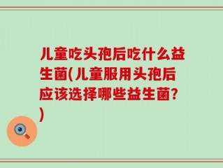 儿童吃头孢后吃什么益生菌(儿童服用头孢后应该选择哪些益生菌？)