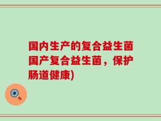 国内生产的复合益生菌国产复合益生菌，保护肠道健康)