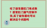 吃了益生菌肛门有点胀？感觉肛门漏气控制不住,买了益生菌吃可以解决这个问题吗