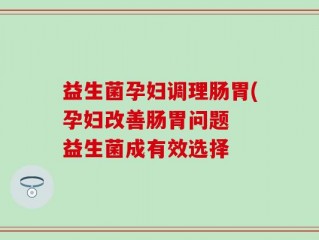 益生菌孕妇调理肠胃(孕妇改善肠胃问题  益生菌成有效选择