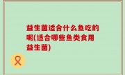 益生菌适合什么鱼吃的呢(适合哪些鱼类食用益生菌)