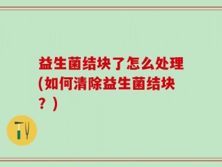 益生菌结块了怎么处理(如何清除益生菌结块？)