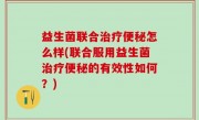 益生菌联合治疗便秘怎么样(联合服用益生菌治疗便秘的有效性如何？)