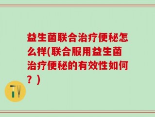 益生菌联合治疗便秘怎么样(联合服用益生菌治疗便秘的有效性如何？)